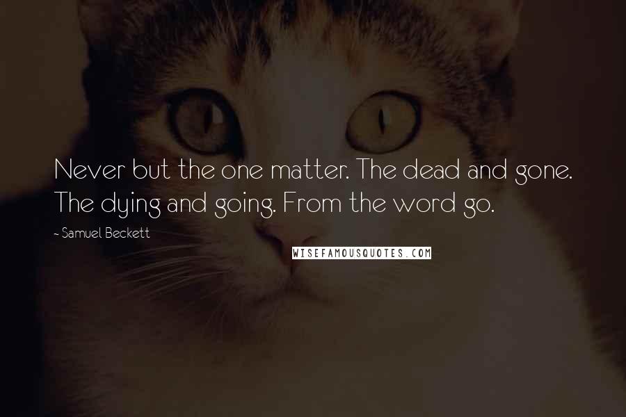 Samuel Beckett Quotes: Never but the one matter. The dead and gone. The dying and going. From the word go.