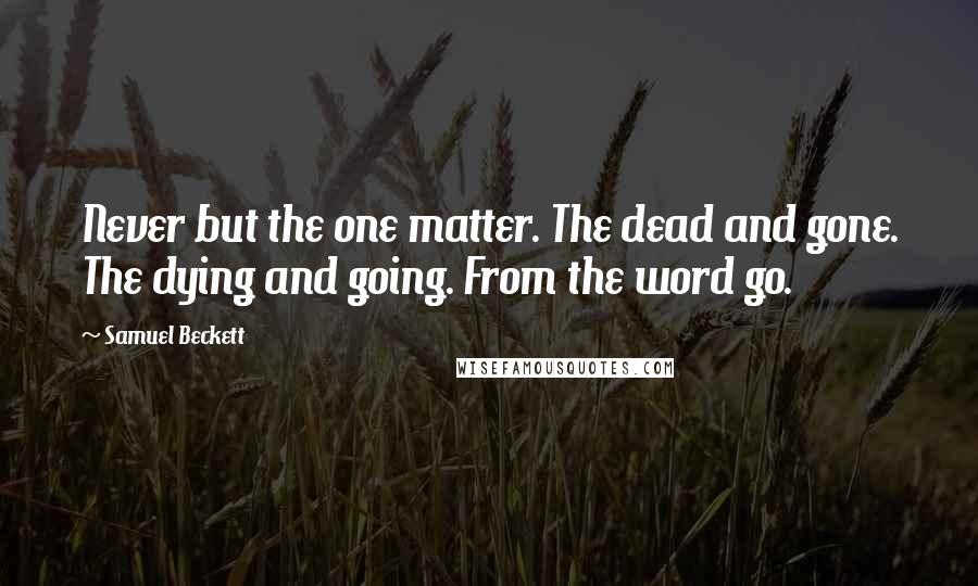 Samuel Beckett Quotes: Never but the one matter. The dead and gone. The dying and going. From the word go.