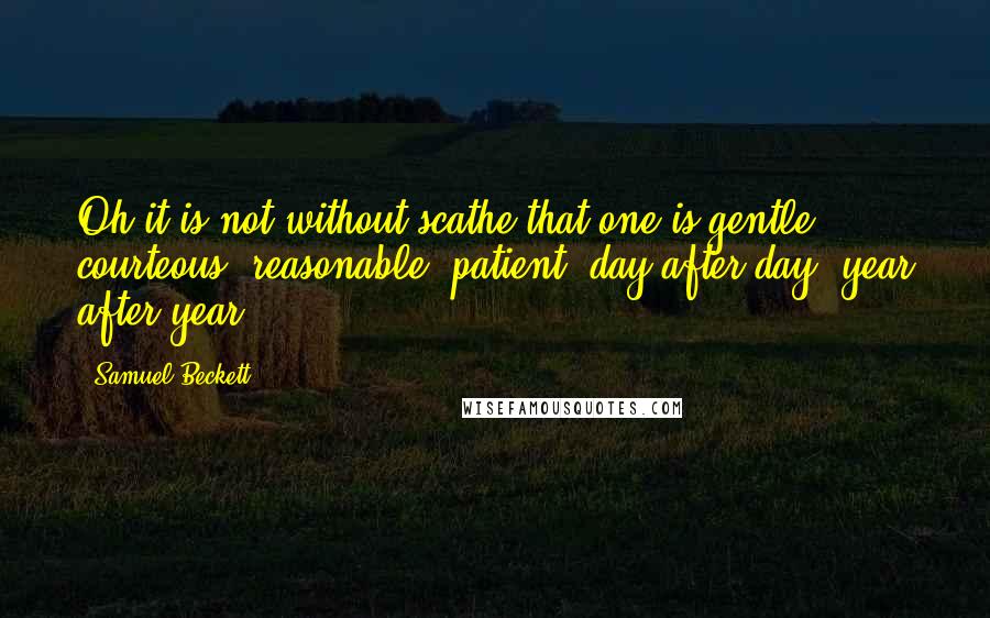 Samuel Beckett Quotes: Oh it is not without scathe that one is gentle, courteous, reasonable, patient, day after day, year after year.