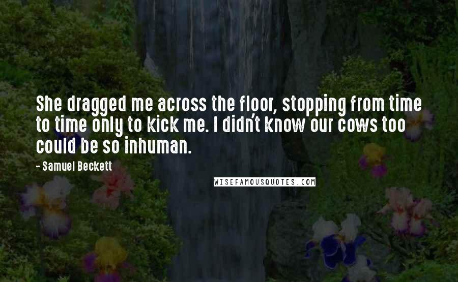 Samuel Beckett Quotes: She dragged me across the floor, stopping from time to time only to kick me. I didn't know our cows too could be so inhuman.