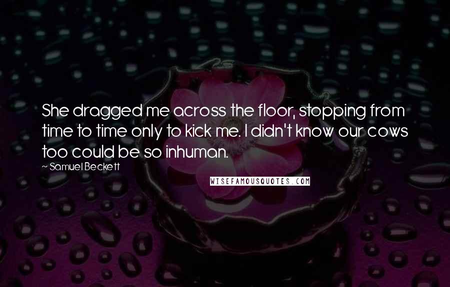 Samuel Beckett Quotes: She dragged me across the floor, stopping from time to time only to kick me. I didn't know our cows too could be so inhuman.