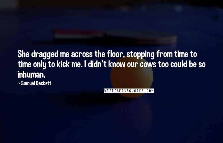 Samuel Beckett Quotes: She dragged me across the floor, stopping from time to time only to kick me. I didn't know our cows too could be so inhuman.