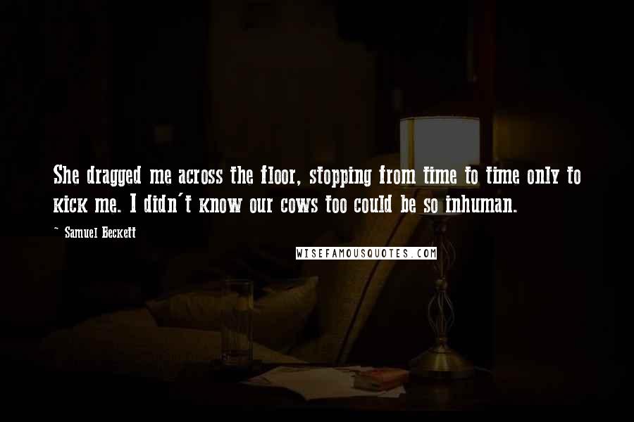 Samuel Beckett Quotes: She dragged me across the floor, stopping from time to time only to kick me. I didn't know our cows too could be so inhuman.