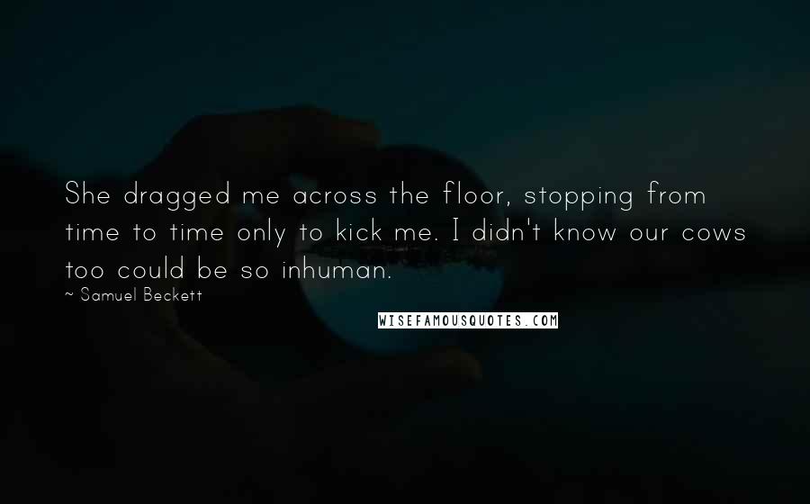 Samuel Beckett Quotes: She dragged me across the floor, stopping from time to time only to kick me. I didn't know our cows too could be so inhuman.