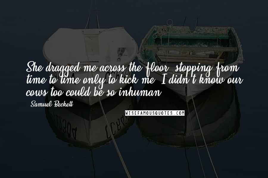 Samuel Beckett Quotes: She dragged me across the floor, stopping from time to time only to kick me. I didn't know our cows too could be so inhuman.