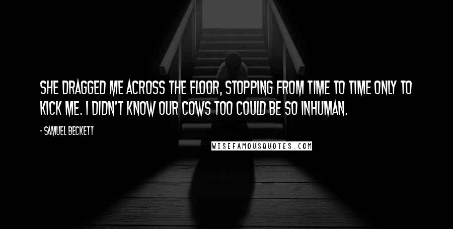 Samuel Beckett Quotes: She dragged me across the floor, stopping from time to time only to kick me. I didn't know our cows too could be so inhuman.