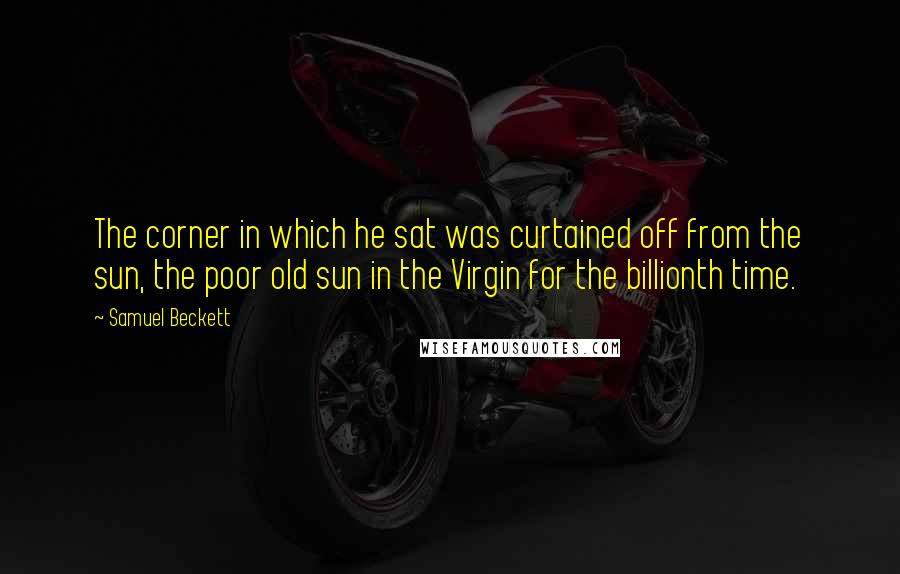 Samuel Beckett Quotes: The corner in which he sat was curtained off from the sun, the poor old sun in the Virgin for the billionth time.