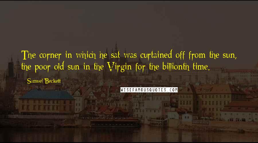 Samuel Beckett Quotes: The corner in which he sat was curtained off from the sun, the poor old sun in the Virgin for the billionth time.