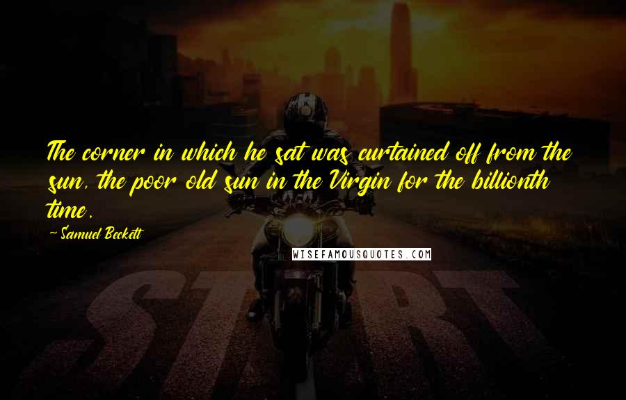 Samuel Beckett Quotes: The corner in which he sat was curtained off from the sun, the poor old sun in the Virgin for the billionth time.