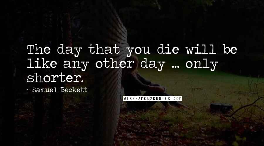 Samuel Beckett Quotes: The day that you die will be like any other day ... only shorter.