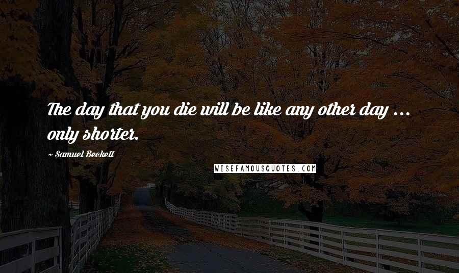 Samuel Beckett Quotes: The day that you die will be like any other day ... only shorter.