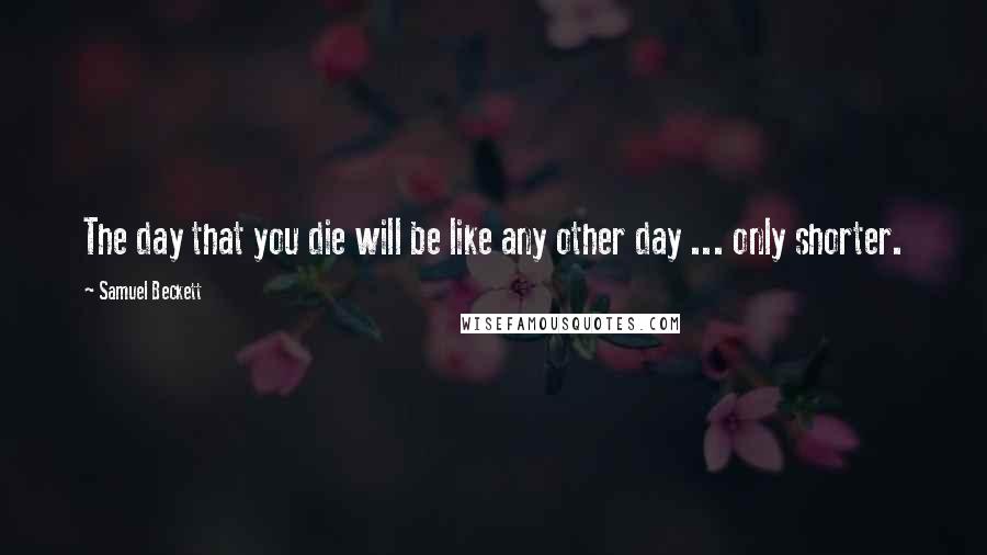 Samuel Beckett Quotes: The day that you die will be like any other day ... only shorter.