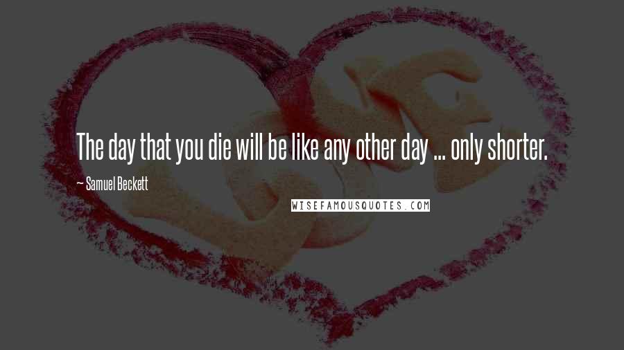 Samuel Beckett Quotes: The day that you die will be like any other day ... only shorter.