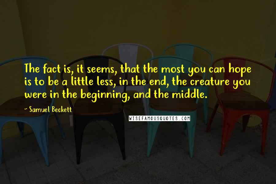 Samuel Beckett Quotes: The fact is, it seems, that the most you can hope is to be a little less, in the end, the creature you were in the beginning, and the middle.