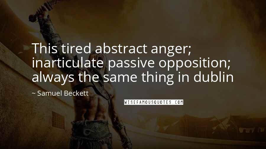 Samuel Beckett Quotes: This tired abstract anger; inarticulate passive opposition; always the same thing in dublin