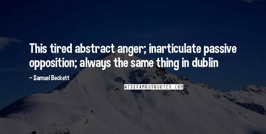 Samuel Beckett Quotes: This tired abstract anger; inarticulate passive opposition; always the same thing in dublin