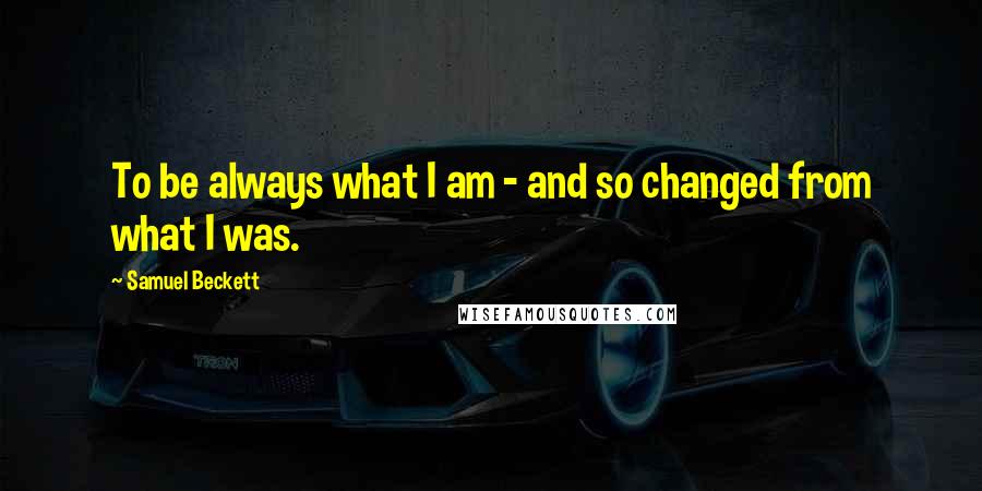 Samuel Beckett Quotes: To be always what I am - and so changed from what I was.