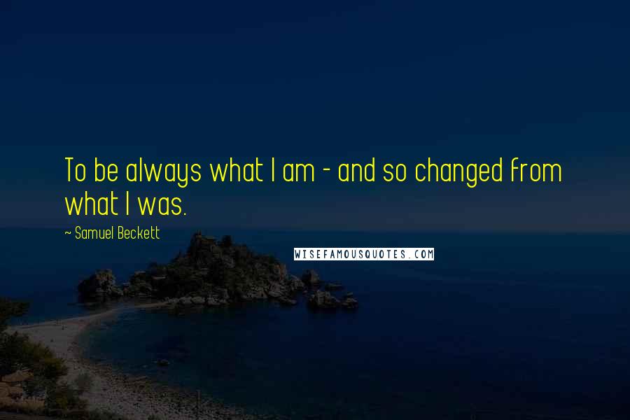 Samuel Beckett Quotes: To be always what I am - and so changed from what I was.