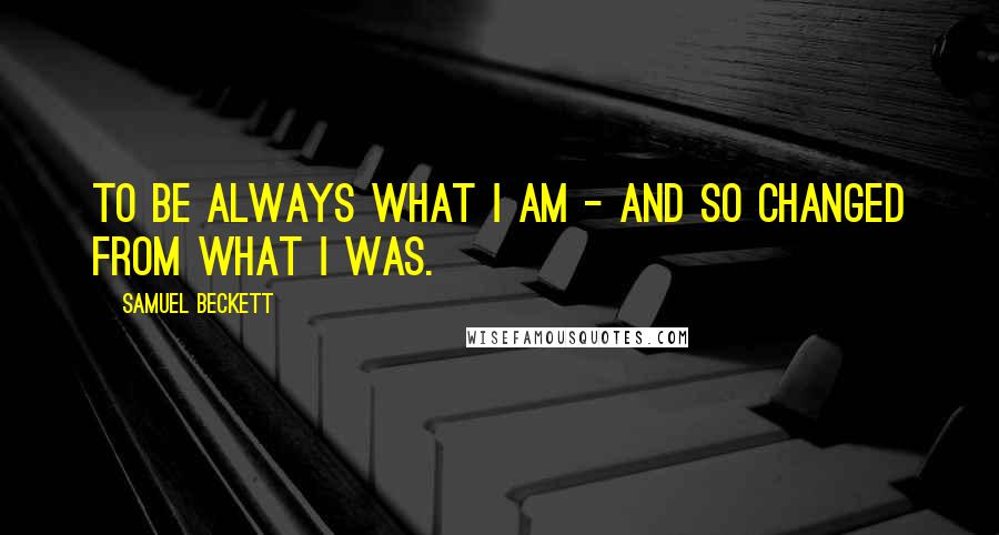 Samuel Beckett Quotes: To be always what I am - and so changed from what I was.