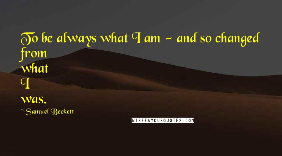 Samuel Beckett Quotes: To be always what I am - and so changed from what I was.