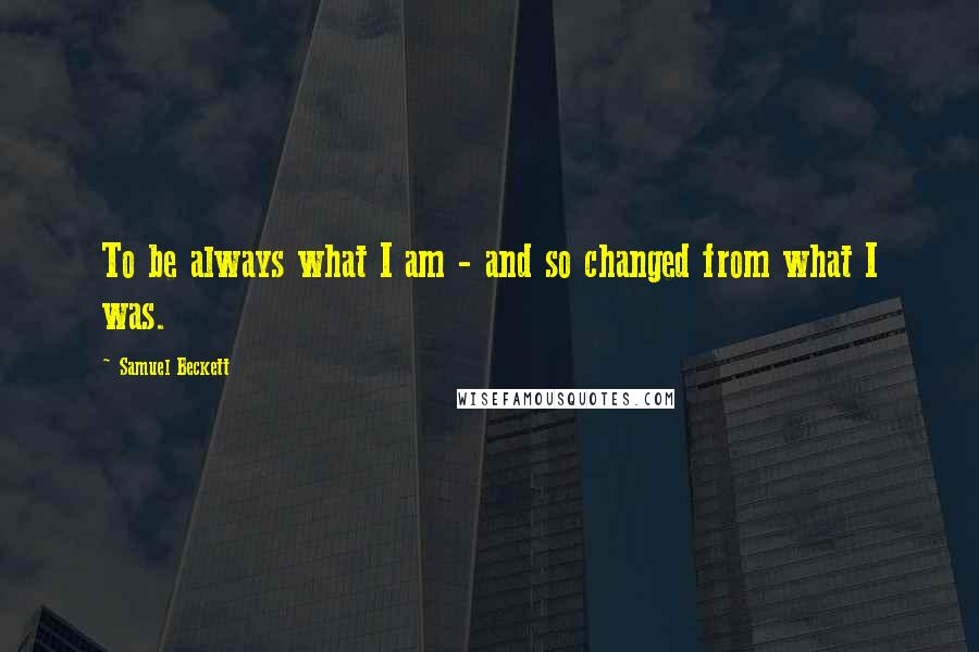 Samuel Beckett Quotes: To be always what I am - and so changed from what I was.