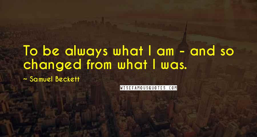 Samuel Beckett Quotes: To be always what I am - and so changed from what I was.