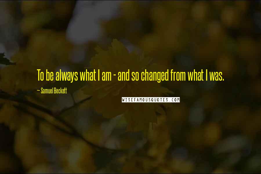 Samuel Beckett Quotes: To be always what I am - and so changed from what I was.