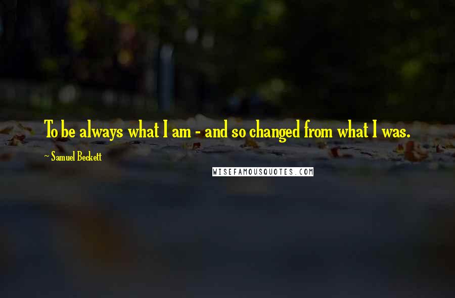 Samuel Beckett Quotes: To be always what I am - and so changed from what I was.