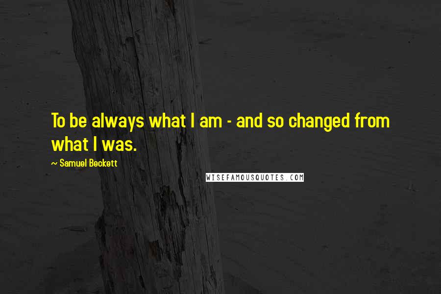 Samuel Beckett Quotes: To be always what I am - and so changed from what I was.