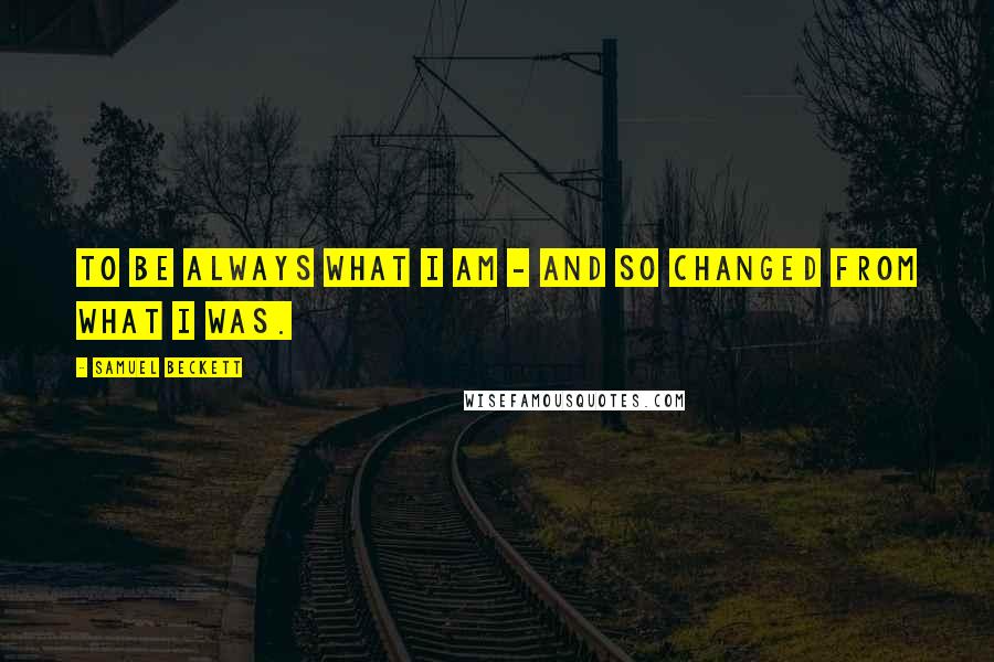 Samuel Beckett Quotes: To be always what I am - and so changed from what I was.