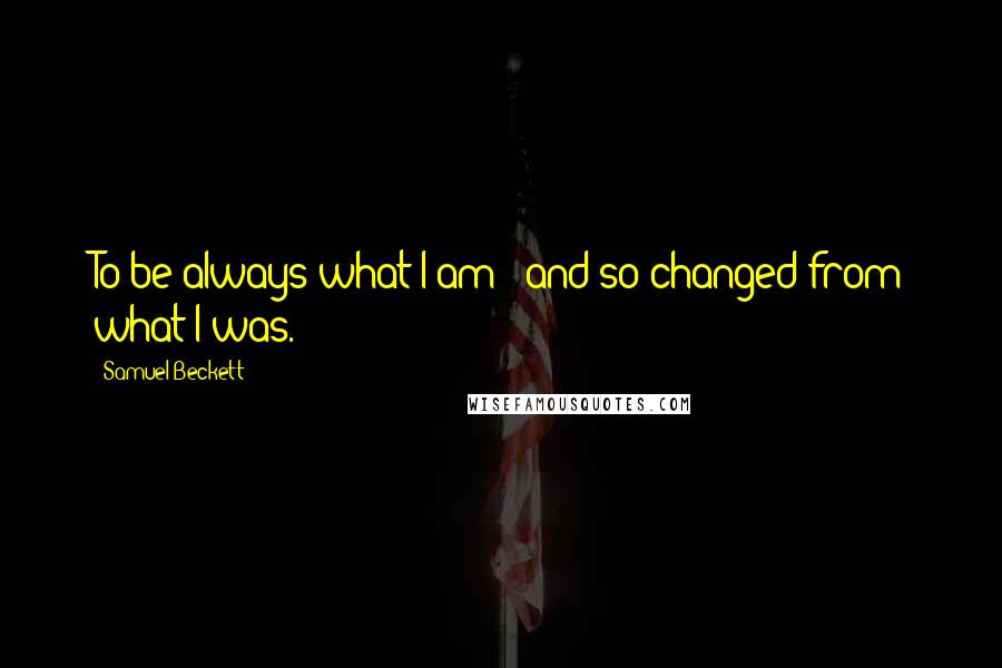 Samuel Beckett Quotes: To be always what I am - and so changed from what I was.