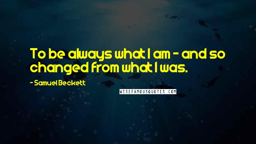 Samuel Beckett Quotes: To be always what I am - and so changed from what I was.