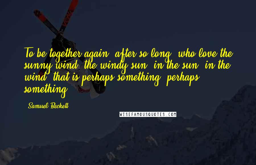 Samuel Beckett Quotes: To be together again, after so long, who love the sunny wind, the windy sun, in the sun, in the wind, that is perhaps something, perhaps something.