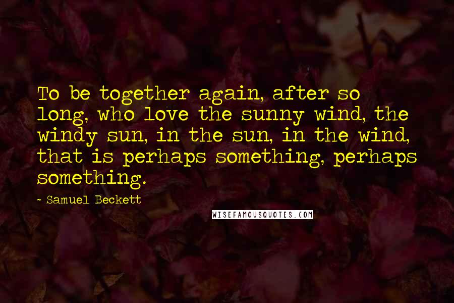 Samuel Beckett Quotes: To be together again, after so long, who love the sunny wind, the windy sun, in the sun, in the wind, that is perhaps something, perhaps something.