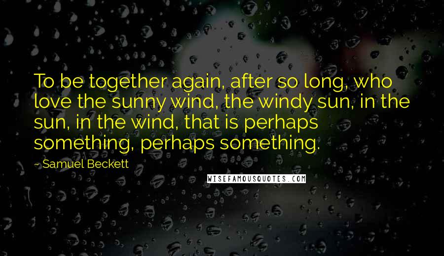 Samuel Beckett Quotes: To be together again, after so long, who love the sunny wind, the windy sun, in the sun, in the wind, that is perhaps something, perhaps something.