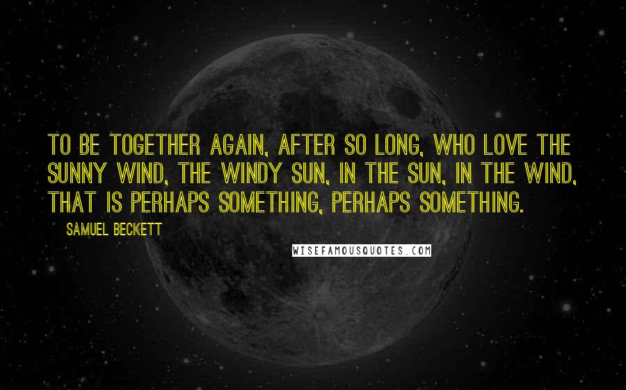 Samuel Beckett Quotes: To be together again, after so long, who love the sunny wind, the windy sun, in the sun, in the wind, that is perhaps something, perhaps something.
