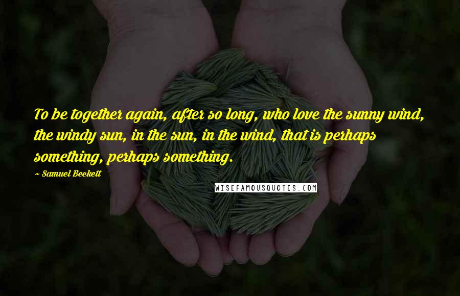 Samuel Beckett Quotes: To be together again, after so long, who love the sunny wind, the windy sun, in the sun, in the wind, that is perhaps something, perhaps something.