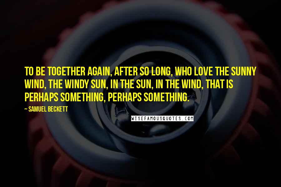 Samuel Beckett Quotes: To be together again, after so long, who love the sunny wind, the windy sun, in the sun, in the wind, that is perhaps something, perhaps something.