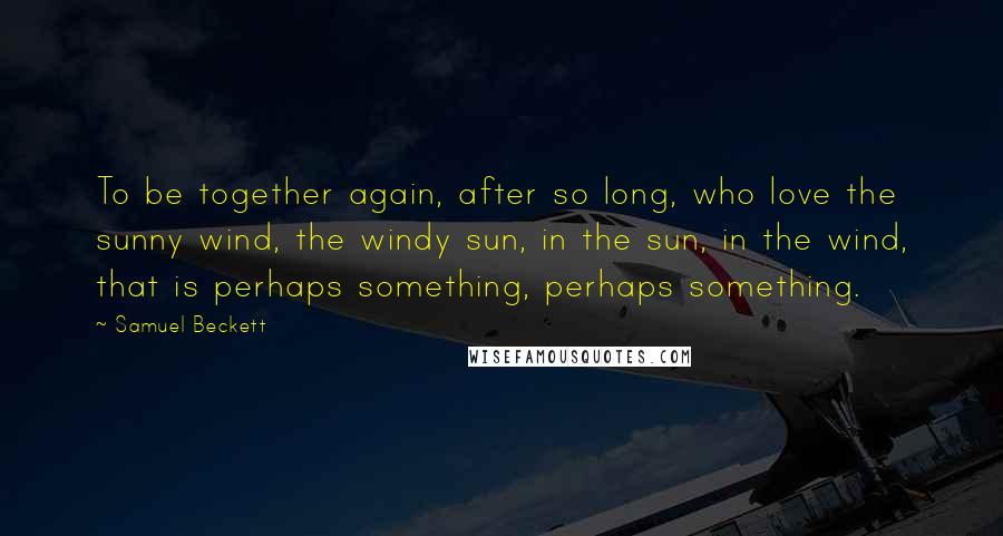 Samuel Beckett Quotes: To be together again, after so long, who love the sunny wind, the windy sun, in the sun, in the wind, that is perhaps something, perhaps something.