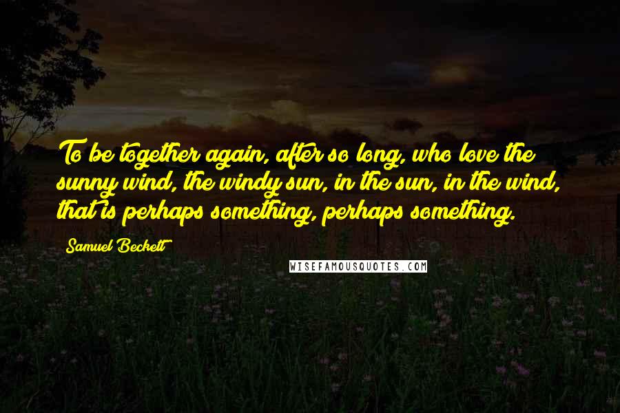 Samuel Beckett Quotes: To be together again, after so long, who love the sunny wind, the windy sun, in the sun, in the wind, that is perhaps something, perhaps something.