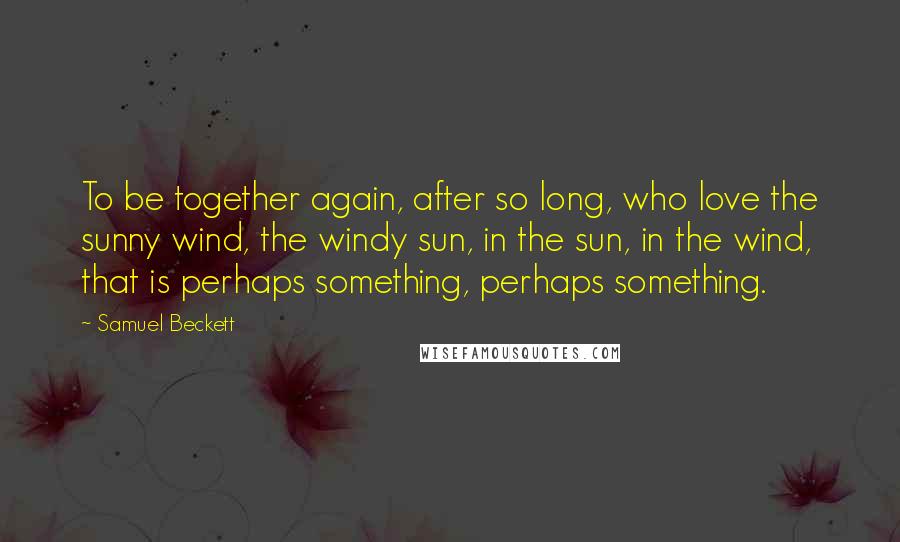 Samuel Beckett Quotes: To be together again, after so long, who love the sunny wind, the windy sun, in the sun, in the wind, that is perhaps something, perhaps something.