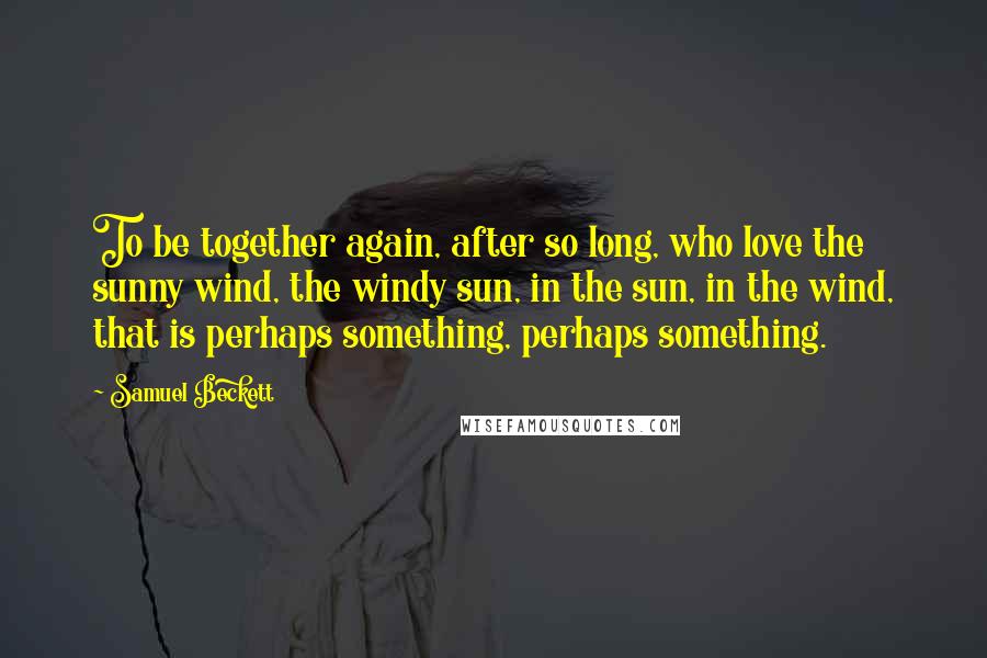 Samuel Beckett Quotes: To be together again, after so long, who love the sunny wind, the windy sun, in the sun, in the wind, that is perhaps something, perhaps something.