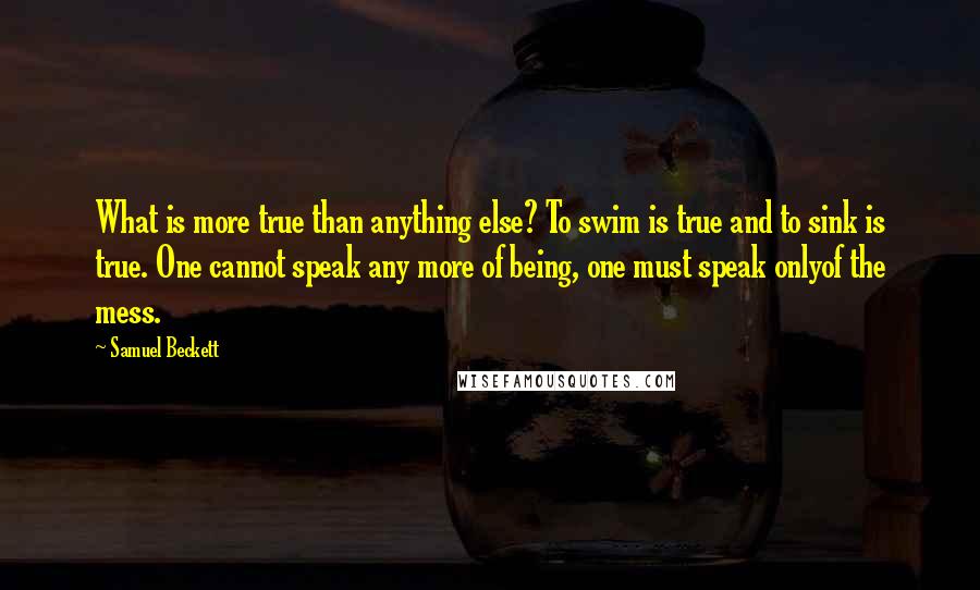 Samuel Beckett Quotes: What is more true than anything else? To swim is true and to sink is true. One cannot speak any more of being, one must speak onlyof the mess.