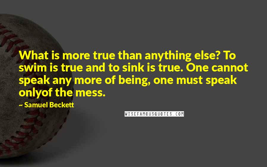 Samuel Beckett Quotes: What is more true than anything else? To swim is true and to sink is true. One cannot speak any more of being, one must speak onlyof the mess.