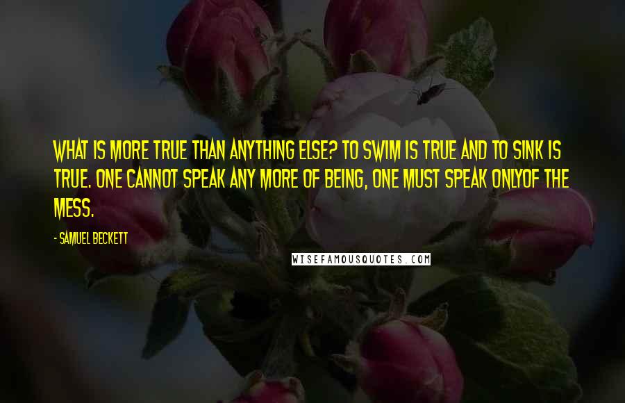 Samuel Beckett Quotes: What is more true than anything else? To swim is true and to sink is true. One cannot speak any more of being, one must speak onlyof the mess.