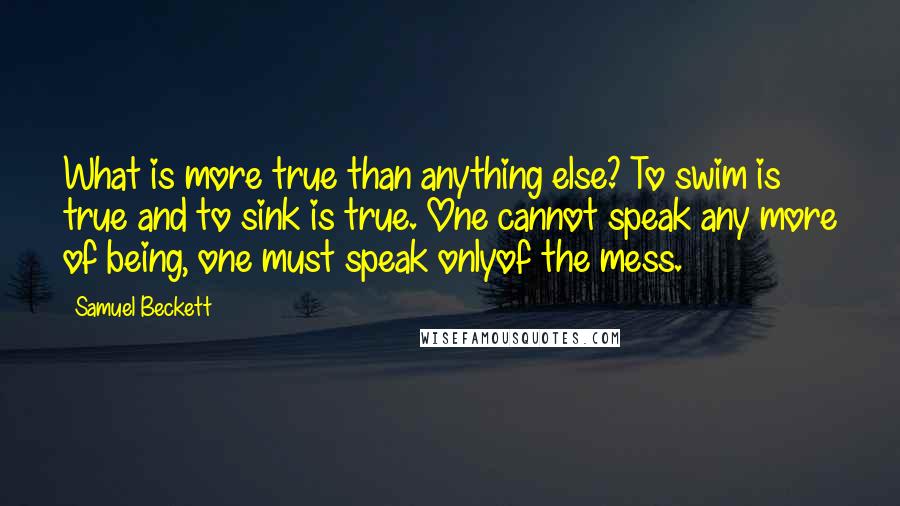 Samuel Beckett Quotes: What is more true than anything else? To swim is true and to sink is true. One cannot speak any more of being, one must speak onlyof the mess.