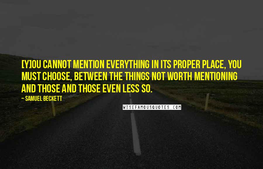 Samuel Beckett Quotes: [Y]ou cannot mention everything in its proper place, you must choose, between the things not worth mentioning and those and those even less so.