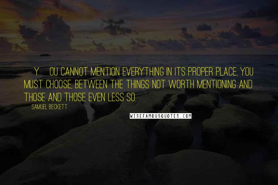 Samuel Beckett Quotes: [Y]ou cannot mention everything in its proper place, you must choose, between the things not worth mentioning and those and those even less so.