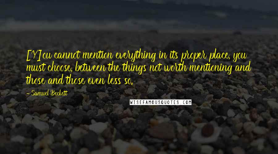 Samuel Beckett Quotes: [Y]ou cannot mention everything in its proper place, you must choose, between the things not worth mentioning and those and those even less so.