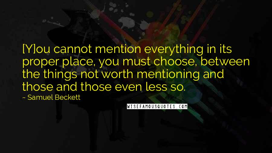 Samuel Beckett Quotes: [Y]ou cannot mention everything in its proper place, you must choose, between the things not worth mentioning and those and those even less so.